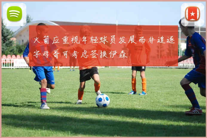 火箭应重视年轻球员发展而非追逐字母哥可考虑签换伊森
