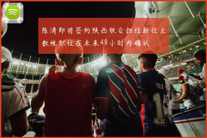 陈涛即将签约陕西联合担任新任主教练职位在未来48小时内确认