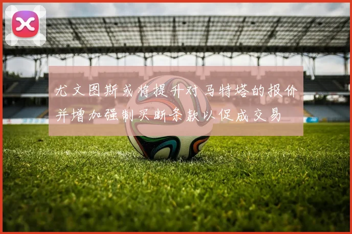 尤文图斯或将提升对马特塔的报价并增加强制买断条款以促成交易