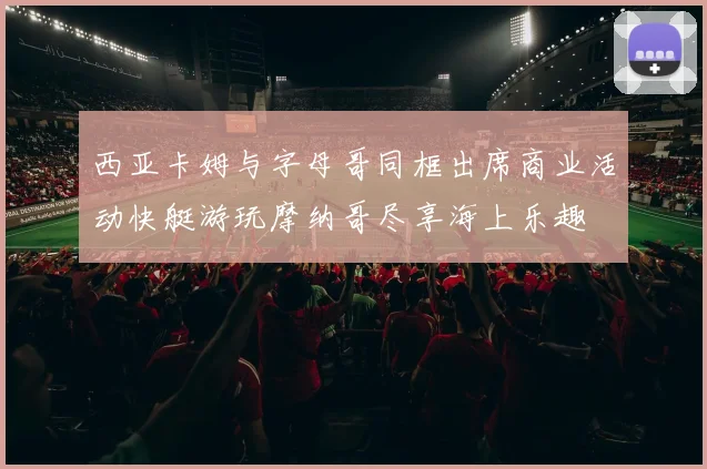 西亚卡姆与字母哥同框出席商业活动快艇游玩摩纳哥尽享海上乐趣