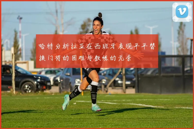 哈特分析拉亚在西班牙表现平平替换门将的困难与教练的无奈