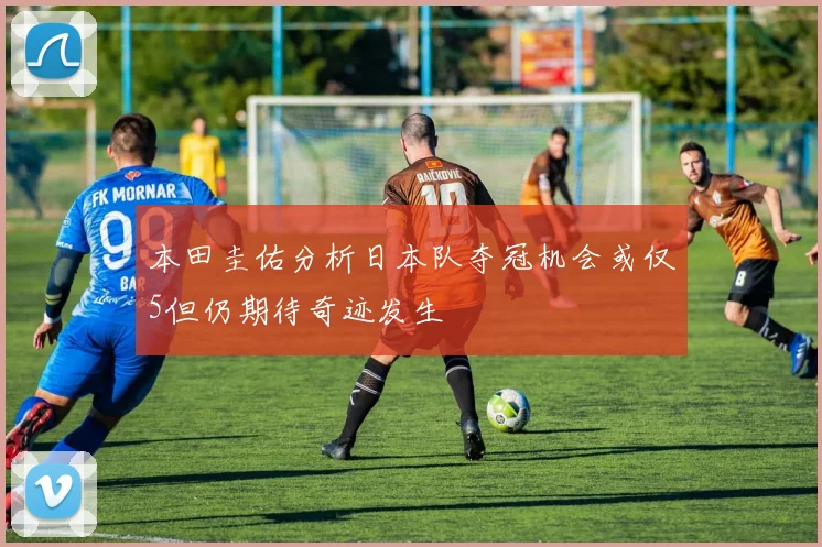 本田圭佑分析日本队夺冠机会或仅5但仍期待奇迹发生