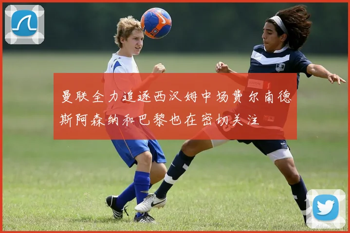 曼联全力追逐西汉姆中场费尔南德斯阿森纳和巴黎也在密切关注