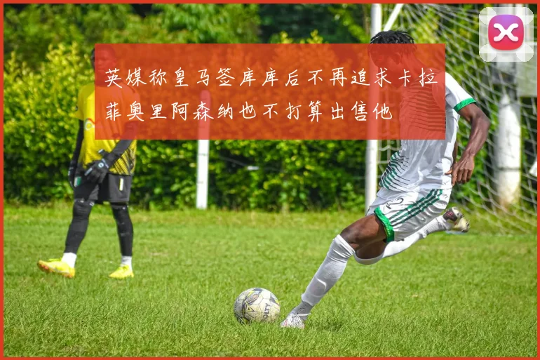 英媒称皇马签库库后不再追求卡拉菲奥里阿森纳也不打算出售他