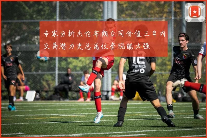专家分析杰伦布朗合同价值三年内交易潜力史总高位套现能力强