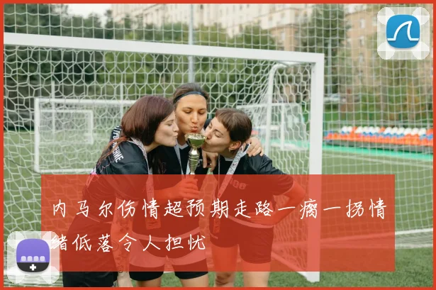内马尔伤情超预期走路一瘸一拐情绪低落令人担忧