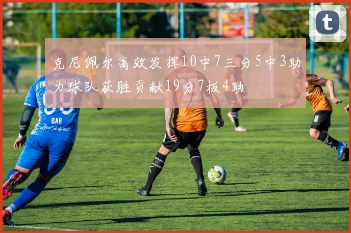 克尼佩尔高效发挥10中7三分5中3助力球队获胜贡献19分7板4助