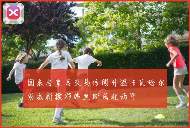 国米与皇马交易传闻升温卡瓦哈尔或成新援邓弗里斯或赴西甲