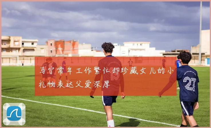 马宁常年工作繁忙却珍藏女儿的小礼物表达父爱深厚