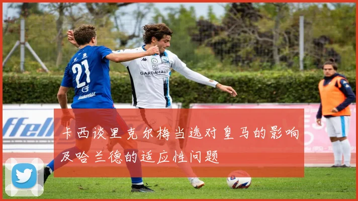 卡西谈里克尔梅当选对皇马的影响及哈兰德的适应性问题