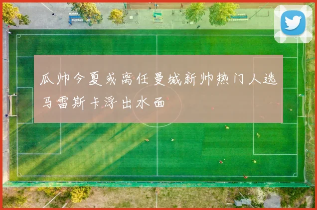 瓜帅今夏或离任曼城新帅热门人选马雷斯卡浮出水面