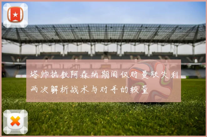 塔帅执教阿森纳期间仅对曼联失利两次解析战术与对手的较量