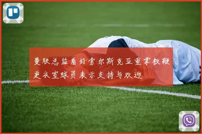 曼联总监看好索尔斯克亚重掌教鞭更衣室球员表示支持与欢迎