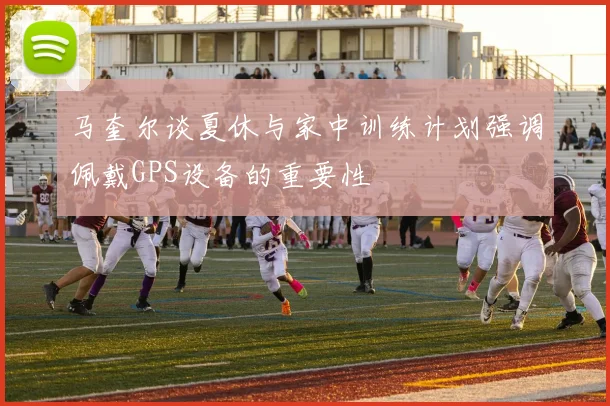 马奎尔谈夏休与家中训练计划强调佩戴GPS设备的重要性