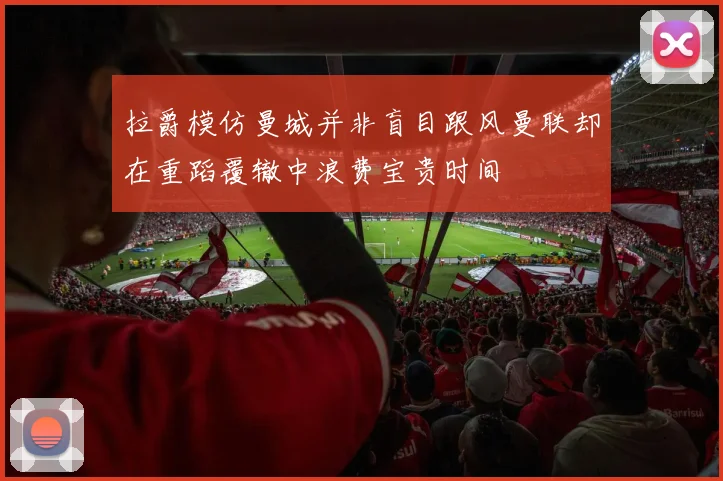 拉爵模仿曼城并非盲目跟风曼联却在重蹈覆辙中浪费宝贵时间