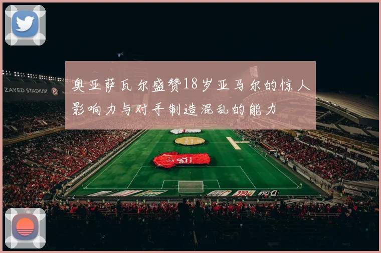 奥亚萨瓦尔盛赞18岁亚马尔的惊人影响力与对手制造混乱的能力
