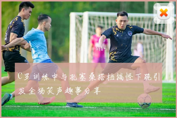 C罗训练中与孔塞桑搭档搞怪下跪引发全场笑声趣事分享