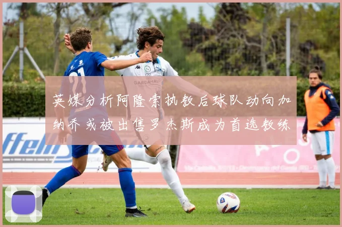 英媒分析阿隆索执教后球队动向加纳乔或被出售罗杰斯成为首选教练
