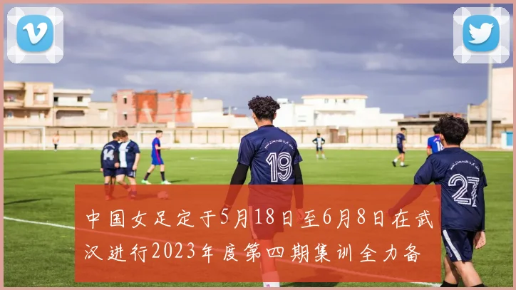 中国女足定于5月18日至6月8日在武汉进行2023年度第四期集训全力备战国际赛事